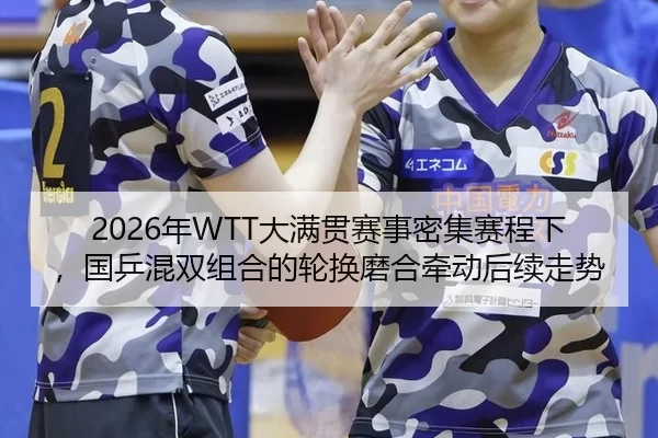 2026年WTT大满贯赛事密集赛程下，国乒混双组合的轮换磨合牵动后续走势